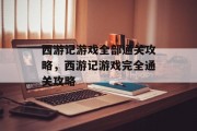 西游记游戏全部通关攻略,西游记游戏完全通关攻略 西游记游戏全部通关攻略,西游记游戏完全通关攻略