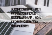 互联网营销策略,提升PV网站流量的方法,提高网站转化率,优化SEO和社交媒体互动策略的重要性 互联网营销策略,提升PV网站流量的方法,提高网站转化率,优化SEO和社交媒体互动策略的重要性