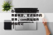 在com网站插件的世界里畅游,走进插件的世界,com网站插件的探险记 在com网站插件的世界里畅游,走进插件的世界,com网站插件的探险记