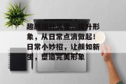趣颜提升流量，提升形象，从日常点滴做起！日常小妙招，让颜如新生，塑造完美形象