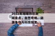 2022年地理热点新闻盘点，自然奇观、资源争夺与科技探索