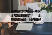 原神游戏攻略——如何合理运用技能?!,合理使用技能!如何玩好原神? 原神游戏攻略——如何合理运用技能?!,合理使用技能!如何玩好原神?