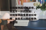 沈阳植物园攻略游戏,玩出不一样的乐趣!,沈阳植物园免费游玩攻略,体验不一样的植物园之旅 沈阳植物园攻略游戏,玩出不一样的乐趣!,沈阳植物园免费游玩攻略,体验不一样的植物园之旅