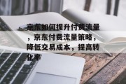 京东如何提升付费流量,京东付费流量策略,降低交易成本,提高转化率 京东如何提升付费流量,京东付费流量策略,降低交易成本,提高转化率