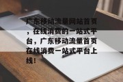 广东移动流量网站首页,在线消费的一站式平台,广东移动流量首页在线消费一站式平台上线! 广东移动流量网站首页,在线消费的一站式平台,广东移动流量首页在线消费一站式平台上线!