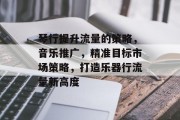 琴行提升流量的策略,音乐推广,精准目标市场策略,打造乐器行流量新高度
