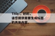 Title:,好的,请您提供需要生成标题的具体内容。 Title:,好的,请您提供需要生成标题的具体内容。
