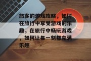 旅客的游戏攻略，如何在旅行中享受游戏的乐趣，在旅行中畅玩游戏，如何让每一刻都充满乐趣