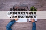 昆明攻略游戏,让你在旅途中享受无尽的乐趣,昆明游记,游戏狂欢之旅 昆明攻略游戏,让你在旅途中享受无尽的乐趣,昆明游记,游戏狂欢之旅