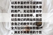 SEO视频教学网站，以其丰富的学习资源和专业的服务吸引着大量的用户。无论你是初学者还是资深教师，都可以在我们的网站找到适合自己的教学方式。，全方位SEO视频教程，满足不同需求的个性化学习平台