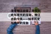 漫步柳江古镇,寻找历史与现代的交融,柳江古韵今风——探寻历史与现代的交融 漫步柳江古镇,寻找历史与现代的交融,柳江古韵今风——探寻历史与现代的交融