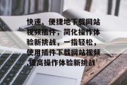 快速、便捷地下载网站视频插件,简化操作体验新挑战,一指轻松,使用插件下载网站视频,提高操作体验新挑战 快速、便捷地下载网站视频插件,简化操作体验新挑战,一指轻松,使用插件下载网站视频,提高操作体验新挑战