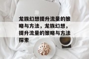 龙族幻想提升流量的策略与方法,龙族幻想,提升流量的策略与方法探索 龙族幻想提升流量的策略与方法,龙族幻想,提升流量的策略与方法探索
