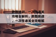 跑酷挑战,一次性通关攻略全解析,跑酷挑战,一次性通关全攻略解析 跑酷挑战,一次性通关攻略全解析,跑酷挑战,一次性通关全攻略解析