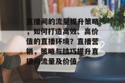 直播间的流量提升策略,如何打造高效、高价值的直播环境?直播营销,策略与技巧提升直播间流量及价值