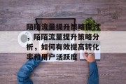 陌陌流量提升策略探讨,陌陌流量提升策略分析,如何有效提高转化率和用户活跃度 陌陌流量提升策略探讨,陌陌流量提升策略分析,如何有效提高转化率和用户活跃度