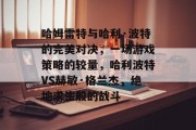 哈姆雷特与哈利·波特的完美对决,一场游戏策略的较量,哈利波特VS赫敏·格兰杰,绝地求生般的战斗 哈姆雷特与哈利·波特的完美对决,一场游戏策略的较量,哈利波特VS赫敏·格兰杰,绝地求生般的战斗
