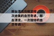 邢台漂流攻略游戏,一次绝美的自然奇遇,邢台漂流,一次独特的自然奇遇 邢台漂流攻略游戏,一次绝美的自然奇遇,邢台漂流,一次独特的自然奇遇