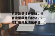 抖音流量提升策略,抖音流量飙升的秘诀,5招打造高互动量平台! 抖音流量提升策略,抖音流量飙升的秘诀,5招打造高互动量平台!
