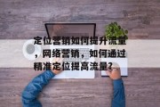 定位营销如何提升流量,网络营销,如何通过精准定位提高流量? 定位营销如何提升流量,网络营销,如何通过精准定位提高流量?