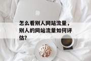 怎么看别人网站流量,别人的网站流量如何评估? 怎么看别人网站流量,别人的网站流量如何评估?