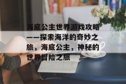 海底公主世界游戏攻略——探索海洋的奇妙之旅,海底公主,神秘的世界冒险之旅 海底公主世界游戏攻略——探索海洋的奇妙之旅,海底公主,神秘的世界冒险之旅