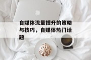 自媒体流量提升的策略与技巧,自媒体热门话题 自媒体流量提升的策略与技巧,自媒体热门话题