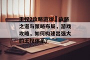 王权2攻略游戏,攻略之道与策略布局,游戏攻略,如何构建出强大的王权体系? 王权2攻略游戏,攻略之道与策略布局,游戏攻略,如何构建出强大的王权体系?
