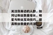关注你身边的人群，如何让粉丝数量增长，明星与粉丝互动技巧，提高粉丝数量的方法