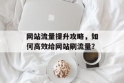 网站流量提升攻略,如何高效给网站刷流量? 网站流量提升攻略,如何高效给网站刷流量?