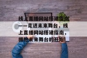线上直播网站搭建指南——走进未来舞台,线上直播网站搭建指南,拥抱未来舞台的开始! 线上直播网站搭建指南——走进未来舞台,线上直播网站搭建指南,拥抱未来舞台的开始!
