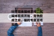 玩转日本猫咪游戏,从猫咪厨房开始,宠物厨房之旅,猫的专属游戏乐园 玩转日本猫咪游戏,从猫咪厨房开始,宠物厨房之旅,猫的专属游戏乐园