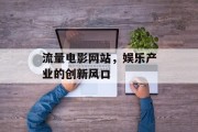 流量电影网站,娱乐产业的创新风口 流量电影网站,娱乐产业的创新风口