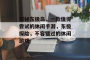 探秘东极岛,一款值得尝试的休闲手游,东极探险,不容错过的休闲游戏 探秘东极岛,一款值得尝试的休闲手游,东极探险,不容错过的休闲游戏
