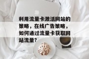 利用流量卡激活网站的策略,在线广告策略,如何通过流量卡获取网站流量? 利用流量卡激活网站的策略,在线广告策略,如何通过流量卡获取网站流量?