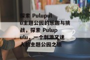 探索 Pulupulu主题公园的乐趣与挑战,探索 Pulupulu,一个刺激又迷人的主题公园之旅 探索 Pulupulu主题公园的乐趣与挑战,探索 Pulupulu,一个刺激又迷人的主题公园之旅