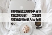 如何通过互联网平台获取话题流量?,互联网获取话题流量方法有哪些? 如何通过互联网平台获取话题流量?,互联网获取话题流量方法有哪些?