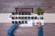 插件合集网站,一站式解决你的软件需求,让电脑更高效 插件合集网站,一站式解决你的软件需求,让电脑更高效