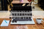 淘宝流量提升方案,优化SEO和吸引新用户,淘宝流量提升秘籍,优化SEO+吸引新用户策略 淘宝流量提升方案,优化SEO和吸引新用户,淘宝流量提升秘籍,优化SEO+吸引新用户策略