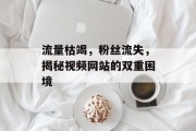 流量枯竭,粉丝流失,揭秘视频网站的双重困境 流量枯竭,粉丝流失,揭秘视频网站的双重困境