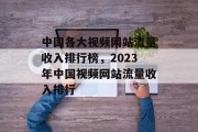 中国各大视频网站流量收入排行榜,2023年中国视频网站流量收入排行 中国各大视频网站流量收入排行榜,2023年中国视频网站流量收入排行