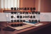 拳皇2005通关攻略视频,你的格斗游戏指南,拳皇2005通关全攻略视频,你的格斗游戏宝典 拳皇2005通关攻略视频,你的格斗游戏指南,拳皇2005通关全攻略视频,你的格斗游戏宝典