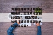 流量提升封顶,如何突破瓶颈,实现精准营销的极致?,精准营销,如何打破流量瓶颈并达成最佳效果? 流量提升封顶,如何突破瓶颈,实现精准营销的极致?,精准营销,如何打破流量瓶颈并达成最佳效果?