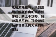 攻略游戏推荐,玩到高级、玩到自由的游戏新体验,新上手攻略,畅游高手平台!顶级游戏畅享自由无拘无束的新体验 攻略游戏推荐,玩到高级、玩到自由的游戏新体验,新上手攻略,畅游高手平台!顶级游戏畅享自由无拘无束的新体验