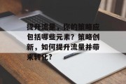 提升流量,你的策略应包括哪些元素?策略创新,如何提升流量并带来转化? 提升流量,你的策略应包括哪些元素?策略创新,如何提升流量并带来转化?