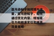 亚马逊帖子如何提升流量,亚马逊帖子,如何通过优化内容、增加吸引力和精准定位实现高流量策略