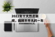 2022年十大热点新闻，回顾不平凡的一年