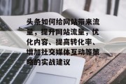 头条如何给网站带来流量,提升网站流量,优化内容、提高转化率、增加社交媒体互动等策略的实战建议 头条如何给网站带来流量,提升网站流量,优化内容、提高转化率、增加社交媒体互动等策略的实战建议