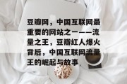 豆瓣网,中国互联网最重要的网站之一——流量之王,豆瓣红人爆火背后,中国互联网流量王的崛起与故事 豆瓣网,中国互联网最重要的网站之一——流量之王,豆瓣红人爆火背后,中国互联网流量王的崛起与故事