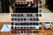 插件网站的兴起,无疑给用户带来了便利。特别是对于一些希望快速提升工作效率的人来说,插件网站无疑是一个好的选择。然而,使用插件也并非一帆风顺。那么,如何在享受插件带来的便利的同时,避免陷入其中的陷阱呢?,插件网站陷阱解析,享受便利,警惕陷阱 插件网站的兴起,无疑给用户带来了便利。特别是对于一些希望快速提升工作效率的人来说,插件网站无疑是一个好的选择。然而,使用插件也并非一帆风顺。那么,如何在享受插件带来的便利的同时,避免陷入其中的陷阱呢?,插件网站陷阱解析,享受便利,警惕陷阱